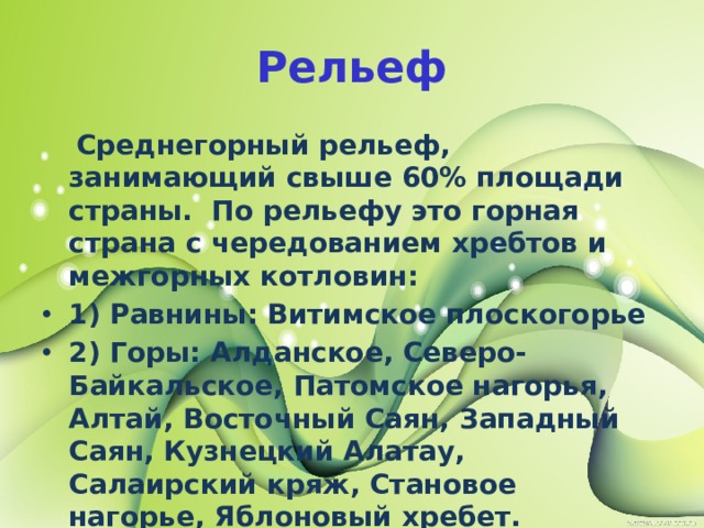 Рельеф  Среднегорный рельеф, занимающий свыше 60% площади страны. По рельефу это горная страна с чередованием хребтов и межгорных котловин: 1) Равнины: Витимское плоскогорье 2) Горы: Алданское, Северо-Байкальское, Патомское нагорья, Алтай, Восточный Саян, Западный Саян, Кузнецкий Алатау, Салаирский кряж, Становое нагорье, Яблоновый хребет. 