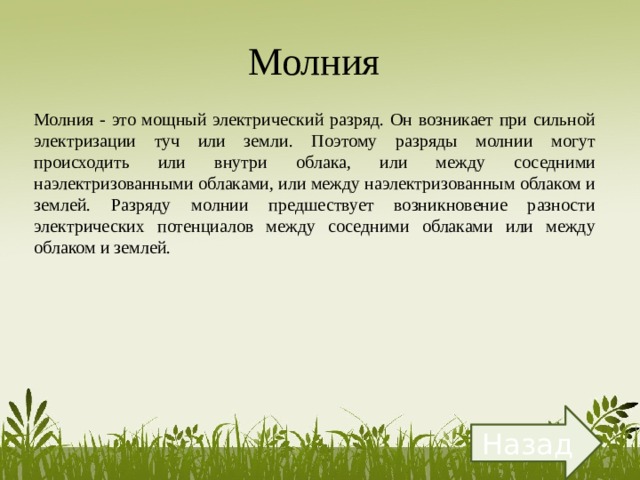 Молния  Молния - это мощный электрический разряд. Он возникает при сильной электризации туч или земли. Поэтому разряды молнии могут происходить или внутри облака, или между соседними наэлектризованными облаками, или между наэлектризованным облаком и землей. Разряду молнии предшествует возникновение разности электрических потенциалов между соседними облаками или между облаком и землей. Назад 