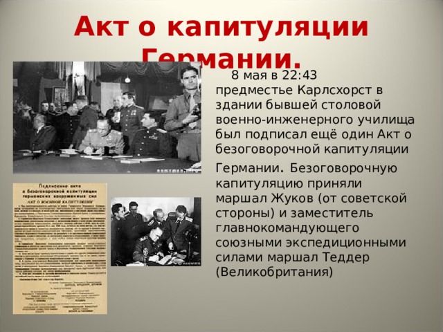 Акт о капитуляции Германии.  8  мая в 22:43 предместье Карлсхорст в здании бывшей столовой военно-инженерного училища был подписал ещё один Акт о безоговорочной капитуляции Германии .  Безоговорочную капитуляцию приняли маршал Жуков (от советской стороны) и заместитель главнокомандующего союзными экспедиционными силами маршал Теддер (Великобритания) 