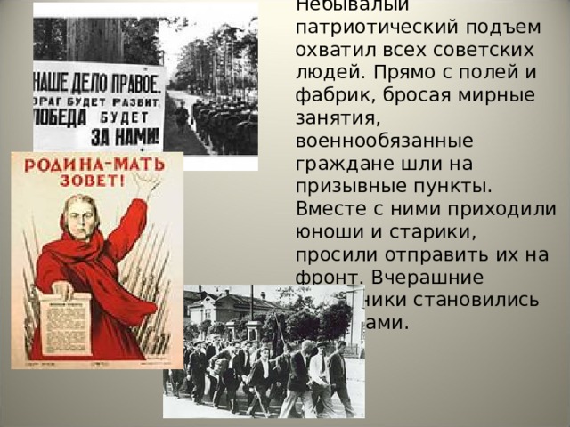 Небывалый патриотический подъем охватил всех советских людей. Прямо с полей и фабрик, бросая мирные занятия, военнообязанные граждане шли на призывные пункты. Вместе с ними приходили юноши и старики, просили отправить их на фронт. Вчерашние школьники становились солдатами. 