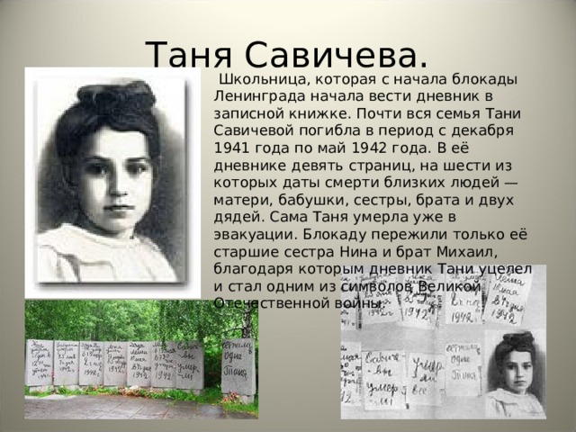 Таня Савичева.   Школьница, которая с начала блокады Ленинграда начала вести дневник в записной книжке. Почти вся семья Тани Савичевой погибла в период с декабря 1941 года по май 1942 года. В её дневнике девять страниц, на шести из которых даты смерти близких людей — матери, бабушки, сестры, брата и двух дядей. Сама Таня умерла уже в эвакуации. Блокаду пережили только её старшие сестра Нина и брат Михаил, благодаря которым дневник Тани уцелел и стал одним из символов Великой Отечественной войны. 