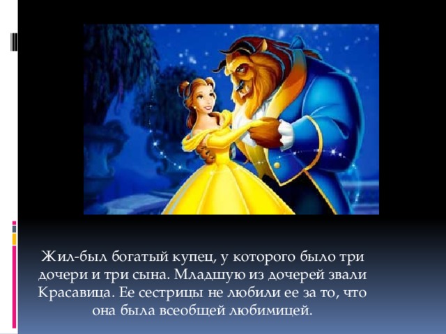 Жил-был богатый купец, у которого было три дочери и три сына. Младшую из дочерей звали Красавица. Ее сестрицы не любили ее за то, что она была всеобщей любимицей.   