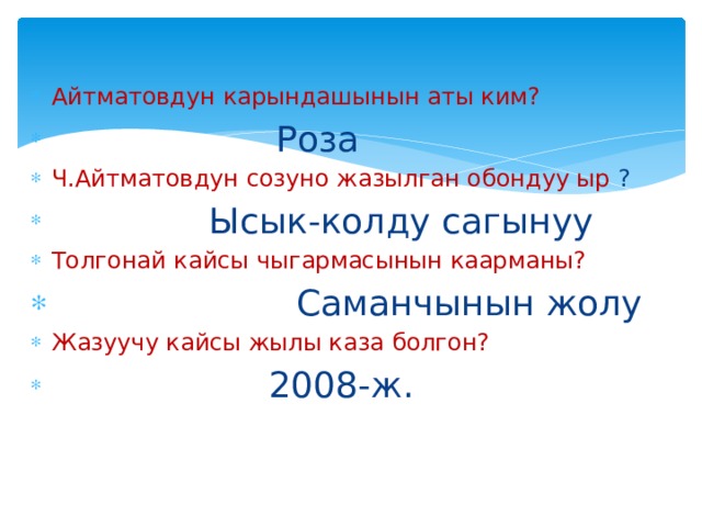 Айтматовдун карындашынын аты ким?  Роза Ч.Айтматовдун созуно жазылган обондуу ыр ?  Ысык-колду сагынуу Толгонай кайсы чыгармасынын каарманы?  Саманчынын жолу Жазуучу кайсы жылы каза болгон?  2008-ж. 