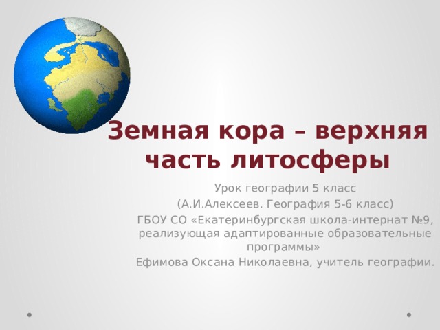 Земная кора – верхняя часть литосферы Урок географии 5 класс (А.И.Алексеев. География 5-6 класс) ГБОУ СО «Екатеринбургская школа-интернат №9, реализующая адаптированные образовательные программы» Ефимова Оксана Николаевна, учитель географии. 