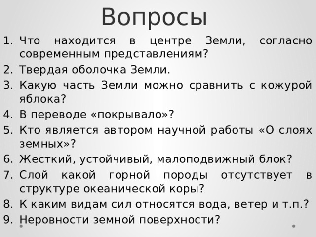 Вопросы Что находится в центре Земли, согласно современным представлениям? Твердая оболочка Земли. Какую часть Земли можно сравнить с кожурой яблока? В переводе «покрывало»? Кто является автором научной работы «О слоях земных»? Жесткий, устойчивый, малоподвижный блок? Слой какой горной породы отсутствует в структуре океанической коры? К каким видам сил относятся вода, ветер и т.п.? Неровности земной поверхности? 