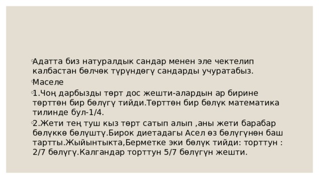 Адатта биз натуралдык сандар менен эле чектелип калбастан бөлчөк түрүндөгү сандарды учуратабыз. Маселе 1.Чоң дарбызды төрт дос жешти-алардын ар бирине төрттөн бир бөлүгү тийди.Төрттөн бир бөлүк математика тилинде бул-1/4. 2.Жети тең туш кыз төрт сатып алып ,аны жети барабар бөлүккө бөлүштү.Бирок диетадагы Асел өз бөлүгүнөн баш тартты.Жыйынтыкта,Берметке эки бөлүк тийди: торттун :2/7 бөлүгү.Калгандар торттун 5/7 бөлүгүн жешти. 