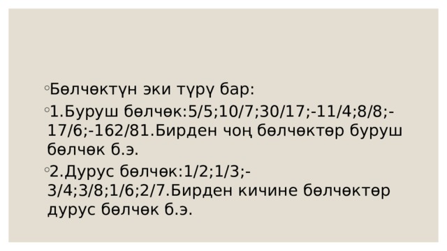 Бөлчөктүн эки түрү бар: 1.Буруш бөлчөк:5/5;10/7;30/17;-11/4;8/8;-17/6;-162/81.Бирден чоң бөлчөктөр буруш бөлчөк б.э. 2.Дурус бөлчөк:1/2;1/3;-3/4;3/8;1/6;2/7.Бирден кичине бөлчөктөр дурус бөлчөк б.э. 