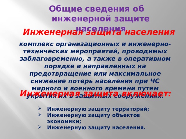 Общие сведения об инженерной защите населения Инженерная защита населения комплекс организационных и инженерно-технических мероприятий, проводимых заблаговременно, а также в оперативном порядке и направленных на предотвращение или максимальное снижение потерь населения при ЧС мирного и военного времени путем укрытия их в защитных сооружениях.  Инженерная защита включает: Инженерную защиту территорий; Инженерную защиту объектов экономики; Инженерную защиту населения. 