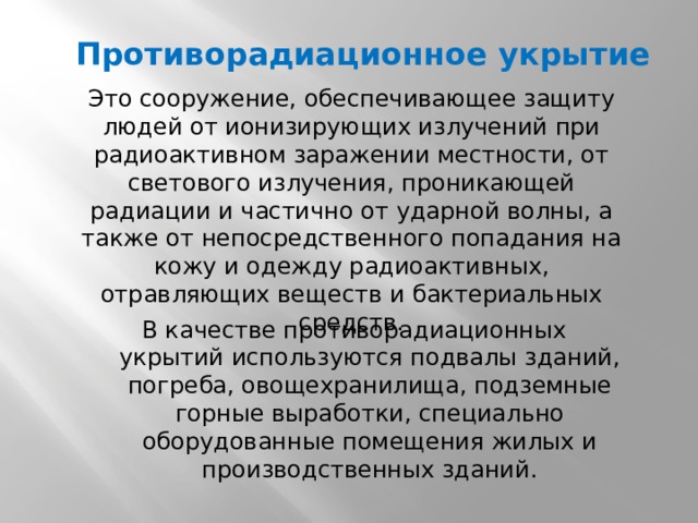 Противорадиационное укрытие Это сооружение, обеспечивающее защиту людей от ионизирующих излучений при радиоактивном заражении местности, от светового излучения, проникающей радиации и частично от ударной волны, а также от непосредственного попадания на кожу и одежду радиоактивных, отравляющих веществ и бактериальных средств. В качестве противорадиационных укрытий используются подвалы зданий, погреба, овощехранилища, подземные горные выработки, специально оборудованные помещения жилых и производственных зданий. 
