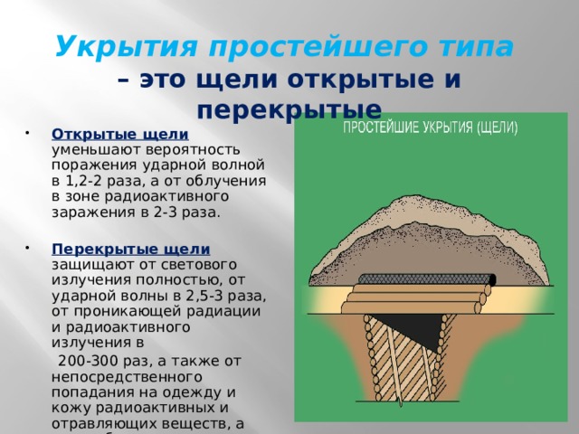 Укрытия простейшего типа   – это щели открытые и перекрытые Открытые щели  уменьшают вероятность поражения ударной волной в 1,2-2 раза, а от облучения в зоне радиоактивного заражения в 2-3 раза. Перекрытые щели  защищают от светового излучения полностью, от ударной волны в 2,5-3 раза, от проникающей радиации и радиоактивного излучения в  200-300 раз, а также от непосредственного попадания на одежду и кожу радиоактивных и отравляющих веществ, а также бактериальных (биологических) средств. 