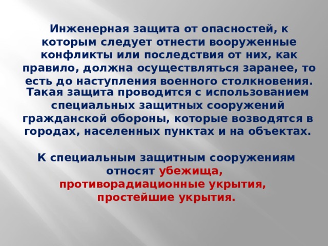 Инженерная защита от опасностей, к которым следует отнести вооруженные конфликты или последствия от них, как правило, должна осуществляться заранее, то есть до наступления военного столкновения. Такая защита проводится с использованием специальных защитных сооружений гражданской обороны, которые возводятся в городах, населенных пунктах и на объектах. К специальным защитным сооружениям относят убежища, противорадиационные укрытия, простейшие укрытия. 