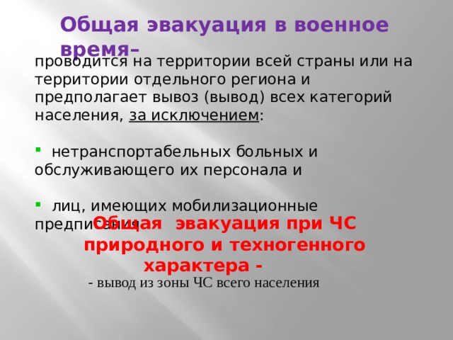 Общая эвакуация в военное время– проводится на территории всей страны или на территории отдельного региона и предполагает вывоз (вывод) всех категорий населения, за исключением :  нетранспортабельных больных и обслуживающего их персонала и  лиц, имеющих мобилизационные предписания Общая эвакуация при ЧС природного и техногенного характера - - вывод из зоны ЧС всего населения 