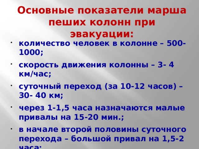 Основные показатели марша пеших колонн при эвакуации: количество человек в колонне – 500-1000; скорость движения колонны – 3- 4 км/час; суточный переход (за 10-12 часов) – 30- 40 км; через 1-1,5 часа назначаются малые привалы на 15-20 мин.; в начале второй половины суточного перехода – большой привал на 1,5-2 часа; расстояние между колоннами – 500 м. 