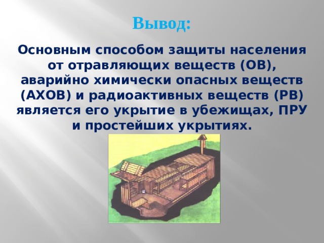 Вывод: Основным способом защиты населения от отравляющих веществ (ОВ), аварийно химически опасных веществ (АХОВ) и радиоактивных веществ (РВ) является его укрытие в убежищах, ПРУ и простейших укрытиях. 