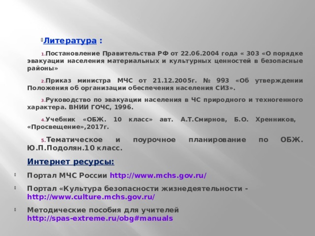 Литература : Постановление Правительства РФ от 22.06.2004 года « 303 «О порядке эвакуации населения материальных и культурных ценностей в безопасные районы» Приказ министра МЧС от 21.12.2005г. № 993 «Об утверждении Положения об организации обеспечения населения СИЗ». Руководство по эвакуации населения в ЧС природного и техногенного характера. ВНИИ ГОЧС, 1996. Учебник «ОБЖ. 10 класс» авт. А.Т.Смирнов, Б.О. Хренников, «Просвещение»,2017г. Тематическое и поурочное планирование по ОБЖ. Ю.П.Подолян.10 класс. Интернет ресурсы: Портал МЧС России http://www.mchs.gov.ru/  Портал «Культура безопасности жизнедеятельности - http://www.culture.mchs.gov.ru/  Методические пособия для учителей http://spas-extreme.ru/obg#manuals  