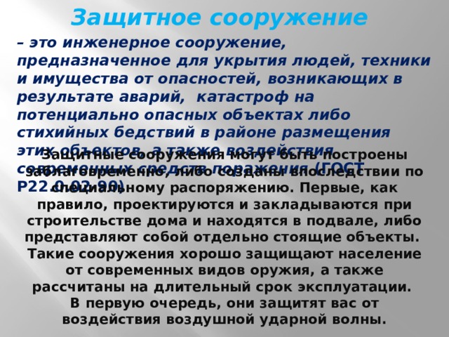 Защитное сооружение – это инженерное сооружение, предназначенное для укрытия людей, техники и имущества от опасностей, возникающих в результате аварий, катастроф на потенциально опасных объектах либо стихийных бедствий в районе размещения этих объектов, а также воздействия современных средств поражения (ГОСТ Р22.0.02-90) Защитные сооружения могут быть построены заблаговременно, либо созданы впоследствии по специальному распоряжению. Первые, как правило, проектируются и закладываются при строительстве дома и находятся в подвале, либо представляют собой отдельно стоящие объекты. Такие сооружения хорошо защищают население от современных видов оружия, а также рассчитаны на длительный срок эксплуатации. В первую очередь, они защитят вас от воздействия воздушной ударной волны. 