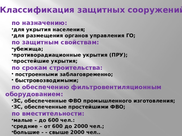 Классификация защитных сооружений по назначению: для укрытия населения; для размещения органов управления ГО; по защитным свойствам: убежища; противорадиационные укрытия (ПРУ); простейшие укрытия; по срокам строительства:  построенными заблаговременно;  быстровозводимыми; по обеспечению фильтровентиляционным оборудованием: ЗС, обеспеченные ФВО промышленного изготовления; ЗС, обеспеченные простейшими ФВО; по вместительности: малые – до 600 чел.: средние – от 600 до 2000 чел.; большие - - свыше 2000 чел.. 
