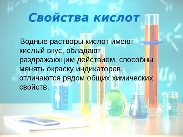 Свойства кислот  Водные растворы кислот имеют кислый вкус, обладают раздражающим действием, способны менять окраску индикаторов, отличаются рядом общих химических свойств. 