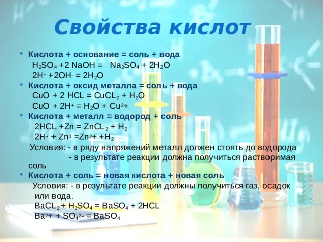 Свойства кислот Кислота + основание = соль + вода  H 2 SO 4 +2 NaOH = Na 2 SO 4 + 2H 2 O  2H + +2OH - = 2H 2 O Кислота + оксид металла = соль + вода  CuO + 2 HCL = CuCL 2 + H 2 O  CuO + 2H + = H 2 O + Cu 2 + Кислота + металл = водород + соль   2HCL +Zn = ZnCL 2 + H 2  2H + + Zn 0 =Zn 2 + +H 2  Условия: - в ряду напряжений металл должен стоять до водорода  - в результате реакции должна получиться растворимая соль Кислота + соль = новая кислота + новая соль  Условия: - в результате реакции должны получиться газ, осадок  или вода.  BaCL 2 + H 2 SO 4 = BaSO 4 + 2HCL  Ba 2 + + SO 4 2 - = BaSO 4 