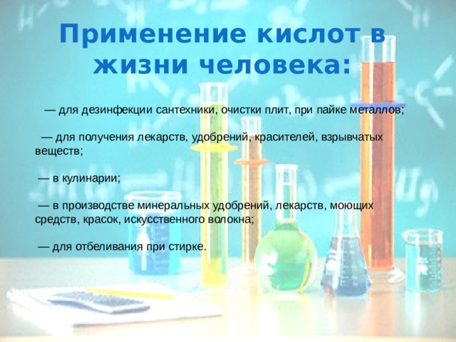 Применение кислот в жизни человека:       — для дезинфекции сантехники, очистки плит, при пайке металлов;        — для получения лекарств, удобрений, красителей, взрывчатых веществ;      — в кулинарии;     — в производстве минеральных удобрений, лекарств, моющих средств, красок, искусственного волокна;     — для отбеливания при стирке. 