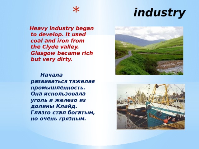  industry   Heavy industry began to develop. It used coal and iron from the Clyde valley. Glasgow became rich but very dirty.   Начала развиваться тяжелая промышленность. Она использовала уголь и железо из долины Клайд. Глазго стал богатым, но очень грязным.  