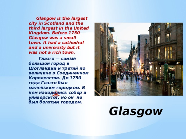  Glasgow is the largest city in Scotland and the third largest in the United Kingdom. Before 1750 Glasgow was a small town. It had a cathedral and a university but it was not a rich town.  Глазго — самый большой город в Шотландии и третий по величине в Соединенном Королевстве. До 1750 года Глазго был маленьким городком. В нем находились собор и университет, но он не был богатым городом.  Glasgow 