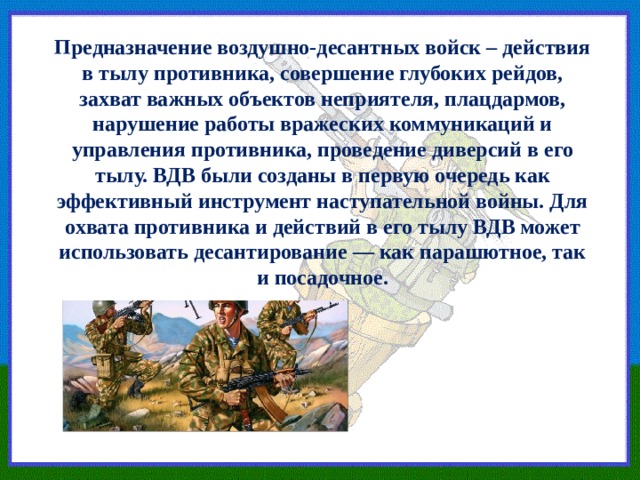 Предназначение воздушно-десантных войск – действия в тылу противника, совершение глубоких рейдов, захват важных объектов неприятеля, плацдармов, нарушение работы вражеских коммуникаций и управления противника, проведение диверсий в его тылу. ВДВ были созданы в первую очередь как эффективный инструмент наступательной войны. Для охвата противника и действий в его тылу ВДВ может использовать десантирование — как парашютное, так и посадочное. 