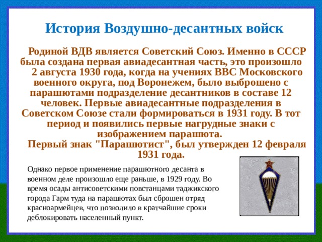 История Воздушно-десантных войск Родиной ВДВ является Советский Союз. Именно в СССР была создана первая авиадесантная часть, это произошло 2 августа 1930 года, когда на учениях ВВС Московского военного округа, под Воронежем, было выброшено с парашютами подразделение десантников в составе 12 человек. Первые авиадесантные подразделения в Советском Союзе стали формироваться в 1931 году. В тот период и появились первые нагрудные знаки с изображением парашюта. Первый знак 
