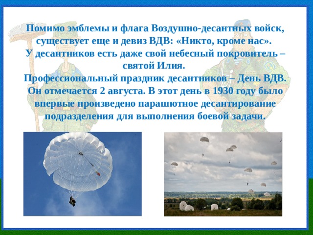 Помимо эмблемы и флага Воздушно-десантных войск, существует еще и девиз ВДВ: «Никто, кроме нас». У десантников есть даже свой небесный покровитель – святой Илия. Профессиональный праздник десантников – День ВДВ. Он отмечается 2 августа. В этот день в 1930 году было впервые произведено парашютное десантирование подразделения для выполнения боевой задачи. 