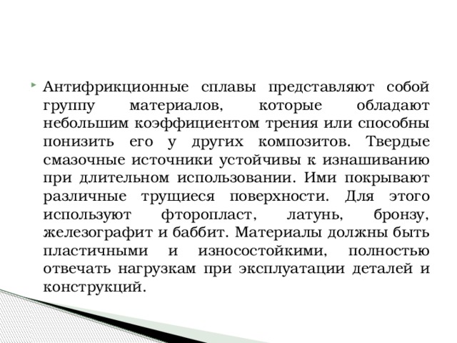 Антифрикционные сплавы представляют собой группу материалов, которые обладают небольшим коэффициентом трения или способны понизить его у других композитов. Твердые смазочные источники устойчивы к изнашиванию при длительном использовании. Ими покрывают различные трущиеся поверхности. Для этого используют фторопласт, латунь, бронзу, железографит и баббит. Материалы должны быть пластичными и износостойкими, полностью отвечать нагрузкам при эксплуатации деталей и конструкций. 