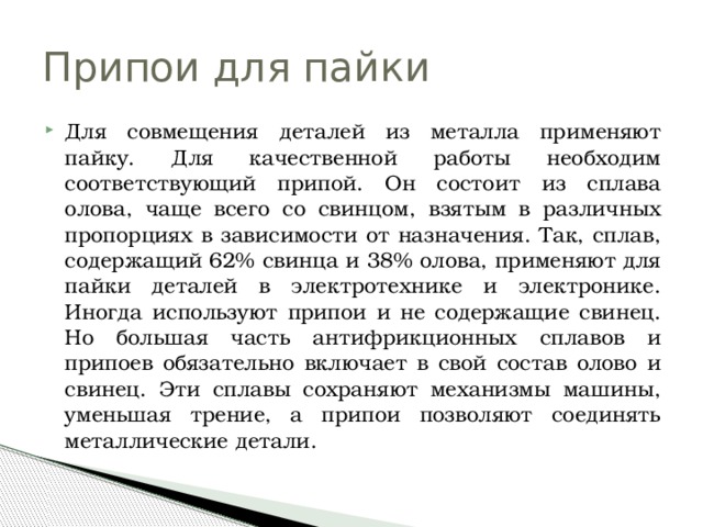 Припои для пайки Для совмещения деталей из металла применяют пайку. Для качественной работы необходим соответствующий припой. Он состоит из сплава олова, чаще всего со свинцом, взятым в различных пропорциях в зависимости от назначения. Так, сплав, содержащий 62% свинца и 38% олова, применяют для пайки деталей в электротехнике и электронике. Иногда используют припои и не содержащие свинец. Но большая часть антифрикционных сплавов и припоев обязательно включает в свой состав олово и свинец. Эти сплавы сохраняют механизмы машины, уменьшая трение, а припои позволяют соединять металлические детали. 
