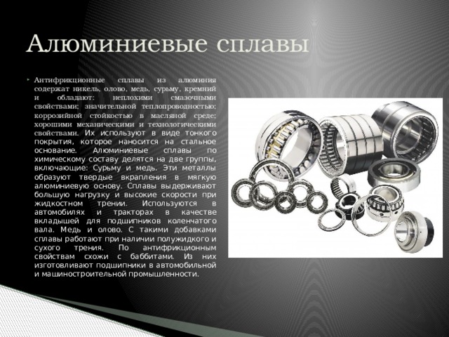 Алюминиевые сплавы Антифрикционные сплавы из алюминия содержат никель, олово, медь, сурьму, кремний и обладают: неплохими смазочными свойствами; значительной теплопроводностью; коррозийной стойкостью в масляной среде; хорошими механическими и технологическими свойствами. Их используют в виде тонкого покрытия, которое наносится на стальное основание. Алюминиевые сплавы по химическому составу делятся на две группы, включающие: Сурьму и медь. Эти металлы образуют твердые вкрапления в мягкую алюминиевую основу. Сплавы выдерживают большую нагрузку и высокие скорости при жидкостном трении. Используются в автомобилях и тракторах в качестве вкладышей для подшипников коленчатого вала. Медь и олово. С такими добавками сплавы работают при наличии полужидкого и сухого трения. По антифрикционным свойствам схожи с баббитами. Из них изготовливают подшипники в автомобильной и машиностроительной промышленности. 