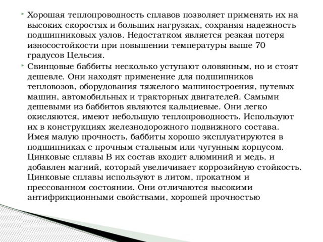 Хорошая теплопроводность сплавов позволяет применять их на высоких скоростях и больших нагрузках, сохраняя надежность подшипниковых узлов. Недостатком является резкая потеря износостойкости при повышении температуры выше 70 градусов Цельсия. Свинцовые баббиты несколько уступают оловянным, но и стоят дешевле. Они находят применение для подшипников тепловозов, оборудования тяжелого машиностроения, путевых машин, автомобильных и тракторных двигателей. Самыми дешевыми из баббитов являются кальциевые. Они легко окисляются, имеют небольшую теплопроводность. Используют их в конструкциях железнодорожного подвижного состава. Имея малую прочность, баббиты хорошо эксплуатируются в подшипниках с прочным стальным или чугунным корпусом. Цинковые сплавы В их состав входит алюминий и медь, и добавлен магний, который увеличивает коррозийную стойкость. Цинковые сплавы используют в литом, прокатном и прессованном состоянии. Они отличаются высокими антифрикционными свойствами, хорошей прочностью 