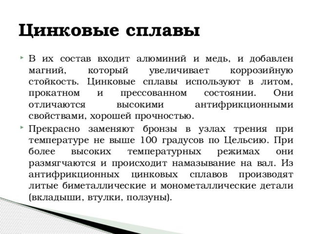 Цинковые сплавы В их состав входит алюминий и медь, и добавлен магний, который увеличивает коррозийную стойкость. Цинковые сплавы используют в литом, прокатном и прессованном состоянии. Они отличаются высокими антифрикционными свойствами, хорошей прочностью. Прекрасно заменяют бронзы в узлах трения при температуре не выше 100 градусов по Цельсию. При более высоких температурных режимах они размягчаются и происходит намазывание на вал. Из антифрикционных цинковых сплавов производят литые биметаллические и монометаллические детали (вкладыши, втулки, ползуны). 