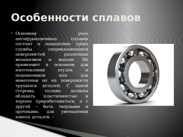 Особенности сплавов Основная роль антифрикционных сплавов состоит в повышении срока службы соприкасающихся поверхностей различных механизмов и машин. Их применяют в основном для изготовления втулок и подшипников или для нанесения их на поверхности трущихся деталей. С одной стороны, сплавы должны обладать пластичностью и хорошо прирабатываться, а с другой – быть твердыми и прочными, для уменьшения износа деталей. - 