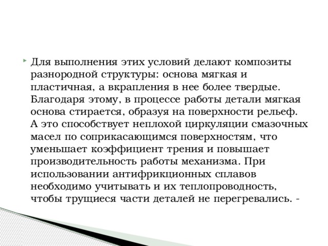 Для выполнения этих условий делают композиты разнородной структуры: основа мягкая и пластичная, а вкрапления в нее более твердые. Благодаря этому, в процессе работы детали мягкая основа стирается, образуя на поверхности рельеф. А это способствует неплохой циркуляции смазочных масел по соприкасающимся поверхностям, что уменьшает коэффициент трения и повышает производительность работы механизма. При использовании антифрикционных сплавов необходимо учитывать и их теплопроводность, чтобы трущиеся части деталей не перегревались. - 
