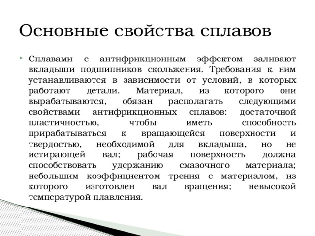 Основные свойства сплавов Сплавами с антифрикционным эффектом заливают вкладыши подшипников скольжения. Требования к ним устанавливаются в зависимости от условий, в которых работают детали. Материал, из которого они вырабатываются, обязан располагать следующими свойствами антифрикционных сплавов: достаточной пластичностью, чтобы иметь способность прирабатываться к вращающейся поверхности и твердостью, необходимой для вкладыша, но не истирающей вал; рабочая поверхность должна способствовать удержанию смазочного материала; небольшим коэффициентом трения с материалом, из которого изготовлен вал вращения; невысокой температурой плавления. 