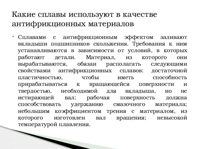 Какие сплавы используют в качестве антифрикционных материалов Сплавами с антифрикционным эффектом заливают вкладыши подшипников скольжения. Требования к ним устанавливаются в зависимости от условий, в которых работают детали. Материал, из которого они вырабатываются, обязан располагать следующими свойствами антифрикционных сплавов: достаточной пластичностью, чтобы иметь способность прирабатываться к вращающейся поверхности и твердостью, необходимой для вкладыша, но не истирающей вал; рабочая поверхность должна способствовать удержанию смазочного материала; небольшим коэффициентом трения с материалом, из которого изготовлен вал вращения; невысокой температурой плавления. 