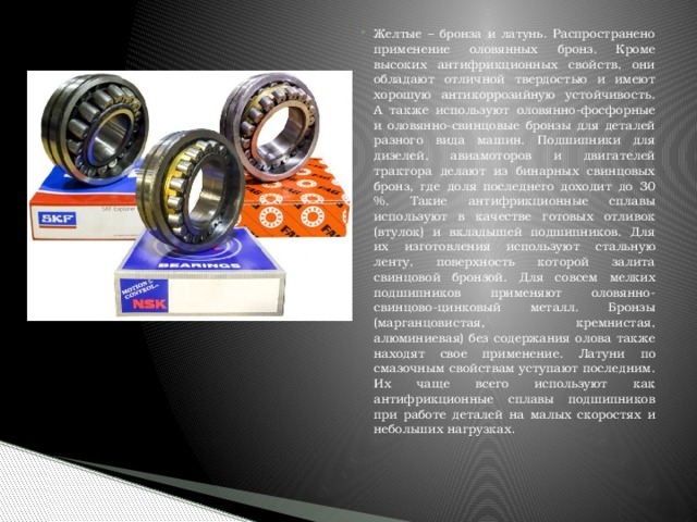 Желтые – бронза и латунь . Распространено применение оловянных бронз. Кроме высоких антифрикционных свойств, они обладают отличной твердостью и имеют хорошую антикоррозийную устойчивость. А также используют оловянно-фосфорные и оловянно-свинцовые бронзы для деталей разного вида машин. Подшипники для дизелей, авиамоторов и двигателей трактора делают из бинарных свинцовых бронз, где доля последнего доходит до 30 %. Такие антифрикционные сплавы используют в качестве готовых отливок (втулок) и вкладышей подшипников. Для их изготовления используют стальную ленту, поверхность которой залита свинцовой бронзой. Для совсем мелких подшипников применяют оловянно-свинцово-цинковый металл. Бронзы (марганцовистая, кремнистая, алюминиевая) без содержания олова также находят свое применение. Латуни по смазочным свойствам уступают последним. Их чаще всего используют как антифрикционные сплавы подшипников при работе деталей на малых скоростях и небольших нагрузках . 
