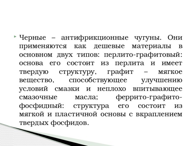 Черные – антифрикционные чугуны. Они применяются как дешевые материалы в основном двух типов: перлито-графитовый: основа его состоит из перлита и имеет твердую структуру, графит – мягкое вещество, способствующее улучшению условий смазки и неплохо впитывающее смазочные масла; феррито-графито-фосфидный: структура его состоит из мягкой и пластичной основы с вкраплением твердых фосфидов. 