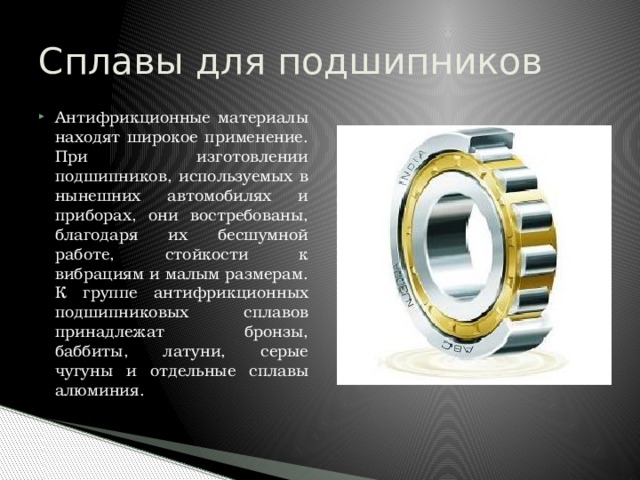 Сплавы для подшипников Антифрикционные материалы находят широкое применение. При изготовлении подшипников, используемых в нынешних автомобилях и приборах, они востребованы, благодаря их бесшумной работе, стойкости к вибрациям и малым размерам. К группе антифрикционных подшипниковых сплавов принадлежат бронзы, баббиты, латуни, серые чугуны и отдельные сплавы алюминия. 