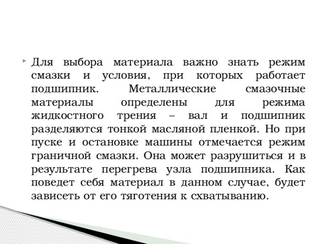Для выбора материала важно знать режим смазки и условия, при которых работает подшипник. Металлические смазочные материалы определены для режима жидкостного трения – вал и подшипник разделяются тонкой масляной пленкой. Но при пуске и остановке машины отмечается режим граничной смазки. Она может разрушиться и в результате перегрева узла подшипника. Как поведет себя материал в данном случае, будет зависеть от его тяготения к схватыванию. 