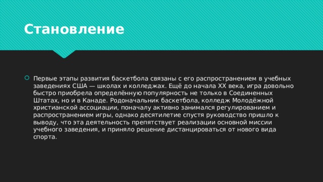 Становление Первые этапы развития баскетбола связаны с его распространением в учебных заведениях США — школах и колледжах. Ещё до начала XX века, игра довольно быстро приобрела определённую популярность не только в Соединенных Штатах, но и в Канаде. Родоначальник баскетбола, колледж Молодёжной христианской ассоциации, поначалу активно занимался регулированием и распространением игры, однако десятилетие спустя руководство пришло к выводу, что эта деятельность препятствует реализации основной миссии учебного заведения, и приняло решение дистанцироваться от нового вида спорта. 