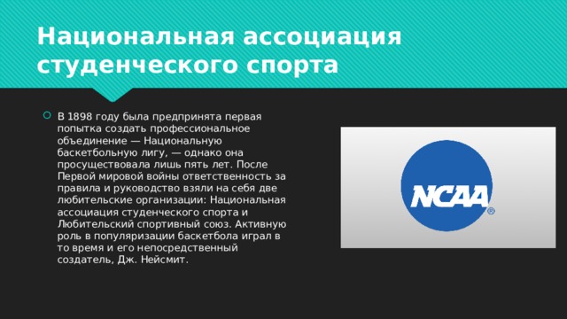 Национальная ассоциация студенческого спорта В 1898 году была предпринята первая попытка создать профессиональное объединение — Национальную баскетбольную лигу, — однако она просуществовала лишь пять лет. После Первой мировой войны ответственность за правила и руководство взяли на себя две любительские организации: Национальная ассоциация студенческого спорта и Любительский спортивный союз. Активную роль в популяризации баскетбола играл в то время и его непосредственный создатель, Дж. Нейсмит. 