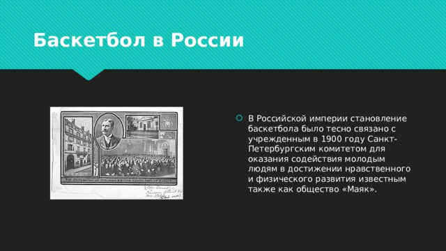 Баскетбол в России В Российской империи становление баскетбола было тесно связано с учрежденным в 1900 году Санкт-Петербургским комитетом для оказания содействия молодым людям в достижении нравственного и физического развития известным также как общество «Маяк». 