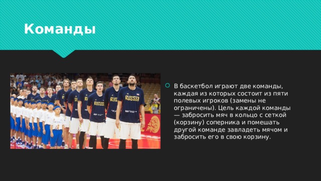 Команды В баскетбол играют две команды, каждая из которых состоит из пяти полевых игроков (замены не ограничены). Цель каждой команды — забросить мяч в кольцо с сеткой (корзину) соперника и помешать другой команде завладеть мячом и забросить его в свою корзину. 