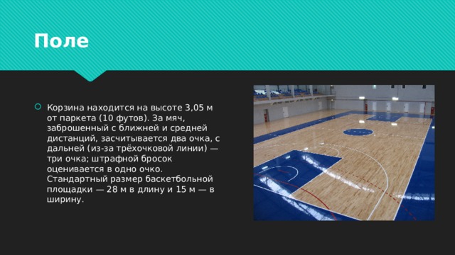 Поле Корзина находится на высоте 3,05 м от паркета (10 футов). За мяч, заброшенный с ближней и средней дистанций, засчитывается два очка, с дальней (из-за трёхочковой линии) — три очка; штрафной бросок оценивается в одно очко. Стандартный размер баскетбольной площадки — 28 м в длину и 15 м — в ширину. 