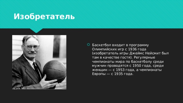 Изобретатель Баскетбол входит в программу Олимпийских игр с 1936 года (изобретатель игры Джеймс Нейсмит был там в качестве гостя). Регулярные чемпионаты мира по баскетболу среди мужчин проводятся с 1950 года, среди женщин — с 1953 года, а чемпионаты Европы — с 1935 года. 