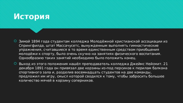 История Зимой 1894 года студентам колледжа Молодёжной христианской ассоциации из Спрингфилда, штат Массачусетс, вынужденным выполнять гимнастические упражнения, считавшиеся в то время единственным средством приобщения молодёжи к спорту, было очень скучно на занятиях физического воспитания. Однообразию таких занятий необходимо было положить конец. Выход из этого положения нашёл преподаватель колледжа Джеймс Нейсмит. 21 декабря 1891 года он привязал две корзины из-под персиков к перилам балкона спортивного зала и, разделив восемнадцать студентов на две команды, предложил им игру, смысл которой сводился к тому, чтобы забросить большее количество мячей в корзину соперников. 