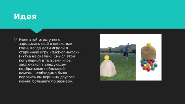 Идея Идея этой игры у него зародилась ещё в школьные годы, когда дети играли в старинную игру «duck-on-a-rock» («Утка на скале»). Смысл этой популярной в то время игры заключался в следующем: подбрасывая небольшой камень, необходимо было поразить им вершину другого камня, большего по размеру. 